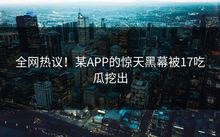 全网热议！某APP的惊天黑幕被17吃瓜挖出