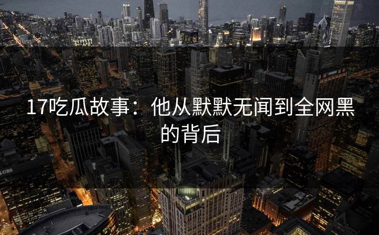 17吃瓜故事：他从默默无闻到全网黑的背后