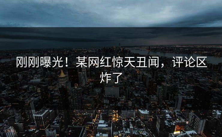 刚刚曝光！某网红惊天丑闻，评论区炸了