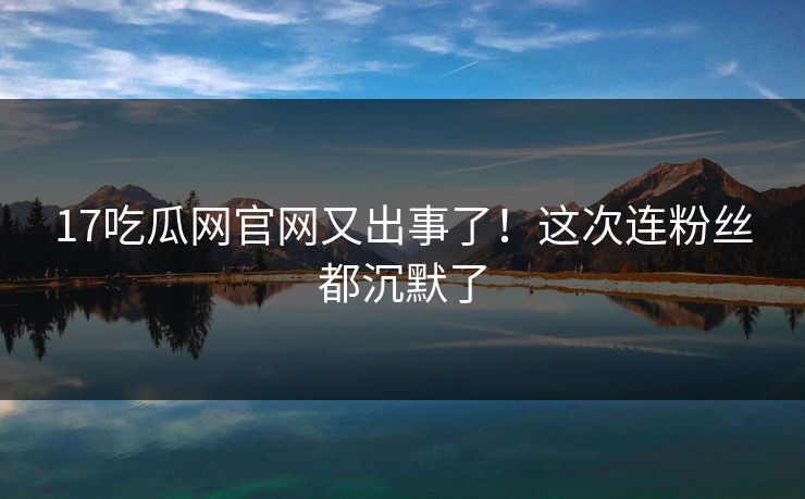 17吃瓜网官网又出事了！这次连粉丝都沉默了