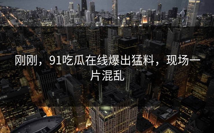 刚刚，91吃瓜在线爆出猛料，现场一片混乱