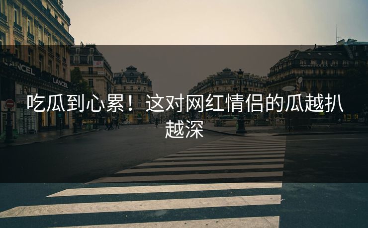 吃瓜到心累！这对网红情侣的瓜越扒越深