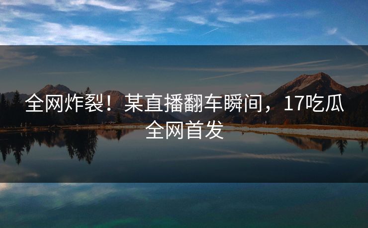 全网炸裂！某直播翻车瞬间，17吃瓜全网首发