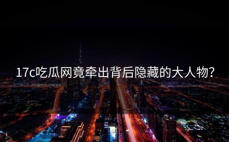 17c吃瓜网竟牵出背后隐藏的大人物？