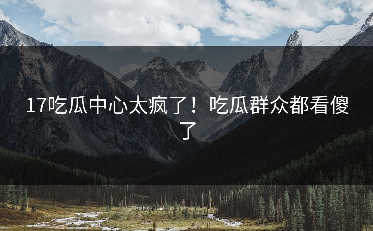 17吃瓜中心太疯了！吃瓜群众都看傻了