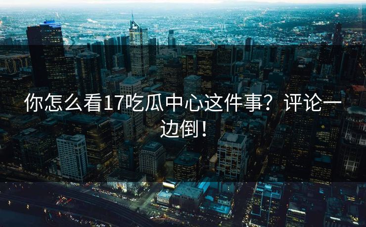 你怎么看17吃瓜中心这件事？评论一边倒！