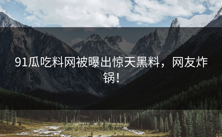 91瓜吃料网被曝出惊天黑料，网友炸锅！