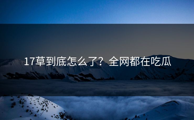 17草到底怎么了？全网都在吃瓜