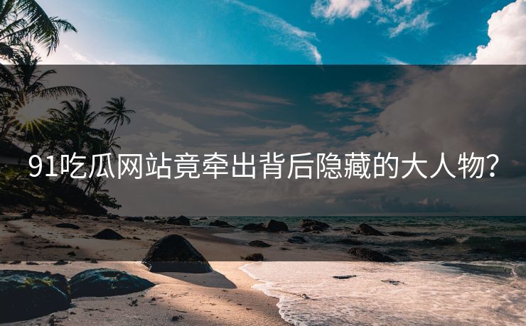 91吃瓜网站竟牵出背后隐藏的大人物？