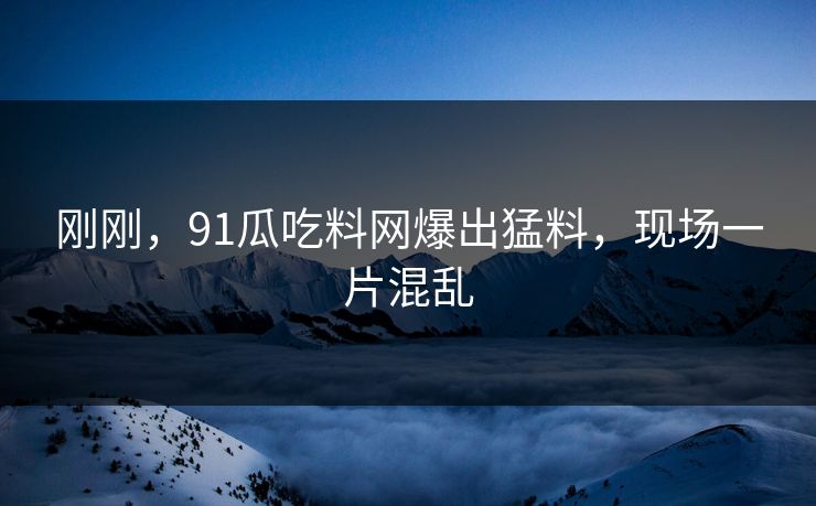 刚刚，91瓜吃料网爆出猛料，现场一片混乱