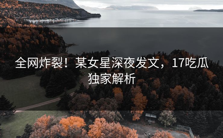 全网炸裂！某女星深夜发文，17吃瓜独家解析