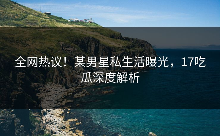 全网热议！某男星私生活曝光，17吃瓜深度解析
