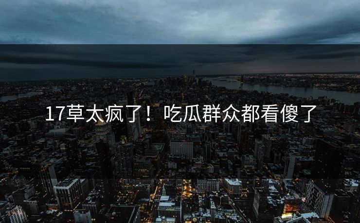 17草太疯了！吃瓜群众都看傻了