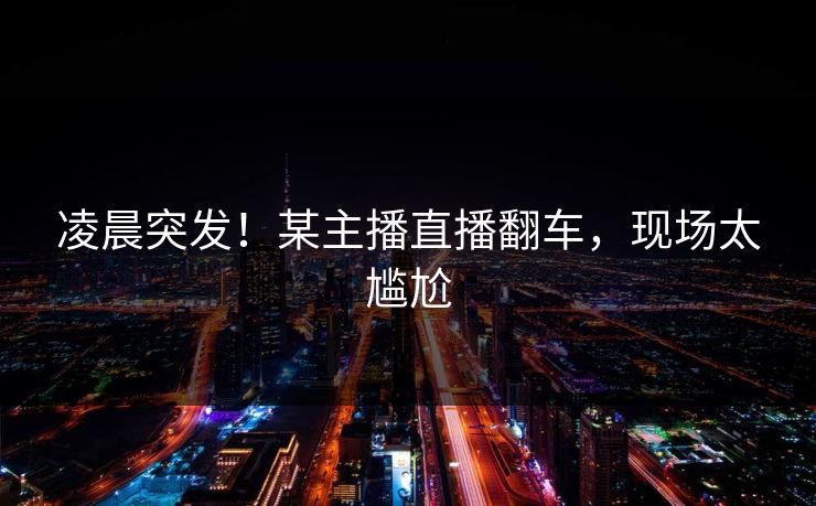 凌晨突发！某主播直播翻车，现场太尴尬