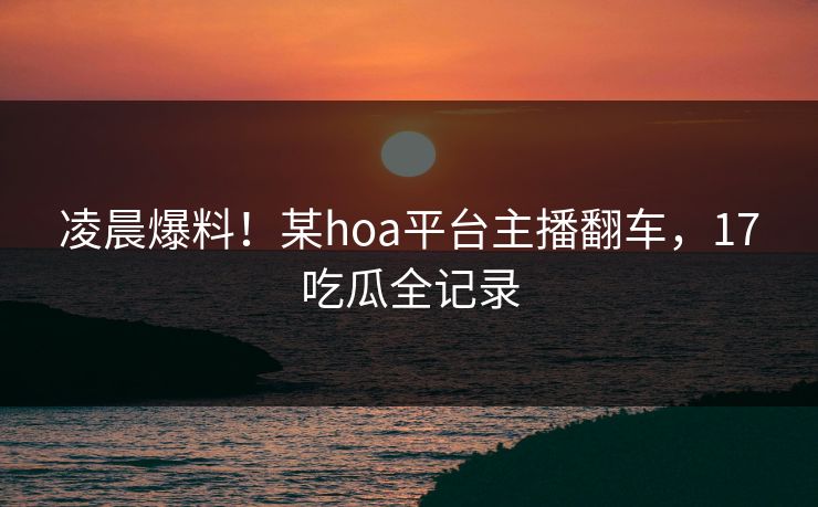 凌晨爆料！某hoa平台主播翻车，17吃瓜全记录