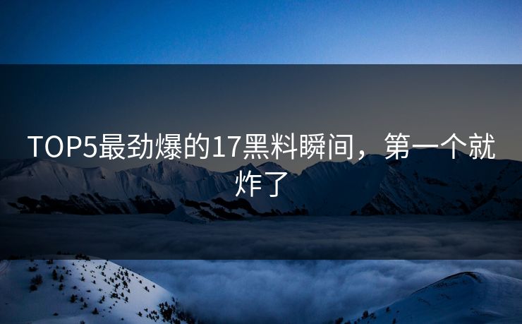TOP5最劲爆的17黑料瞬间，第一个就炸了
