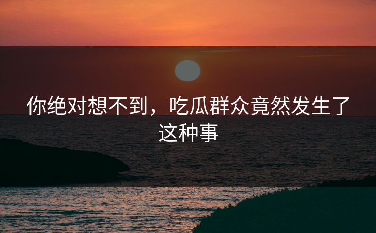 你绝对想不到，吃瓜群众竟然发生了这种事