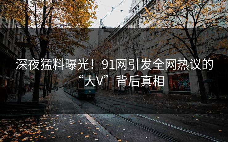 深夜猛料曝光！91网引发全网热议的“大V”背后真相