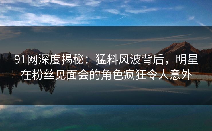 91网深度揭秘：猛料风波背后，明星在粉丝见面会的角色疯狂令人意外