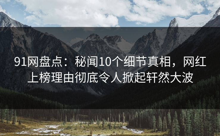 91网盘点：秘闻10个细节真相，网红上榜理由彻底令人掀起轩然大波