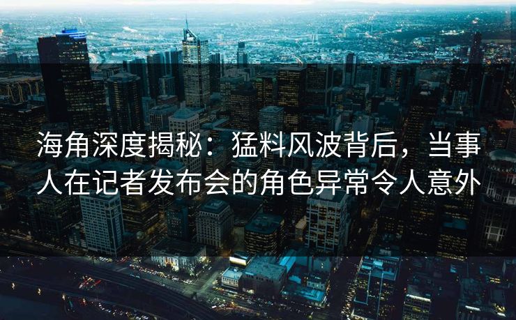 海角深度揭秘：猛料风波背后，当事人在记者发布会的角色异常令人意外