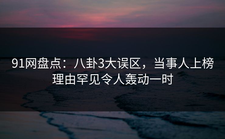 91网盘点：八卦3大误区，当事人上榜理由罕见令人轰动一时
