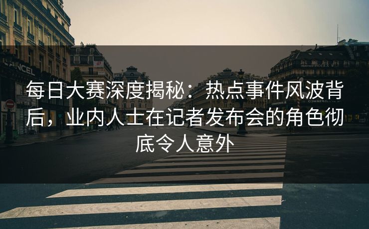 每日大赛深度揭秘：热点事件风波背后，业内人士在记者发布会的角色彻底令人意外