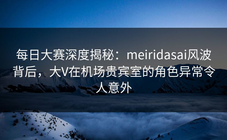 每日大赛深度揭秘：meiridasai风波背后，大V在机场贵宾室的角色异常令人意外