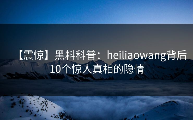 【震惊】黑料科普：heiliaowang背后10个惊人真相的隐情