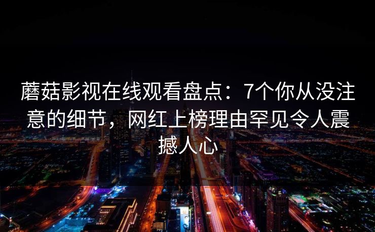 蘑菇影视在线观看盘点:7个你从没注意的细节,网红上榜理由罕见令人震撼人心 蘑菇影视在线观看盘点:7个你从没注意的细节,网红上榜理由罕见令人震撼人心