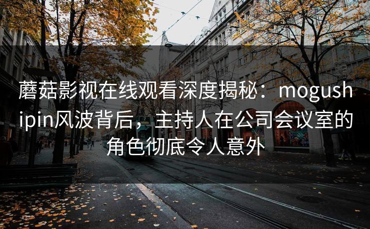蘑菇影视在线观看深度揭秘：mogushipin风波背后，主持人在公司会议室的角色彻底令人意外