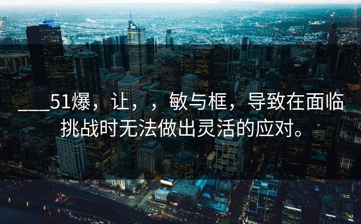 ___51爆，让，，敏与框，导致在面临挑战时无法做出灵活的应对。