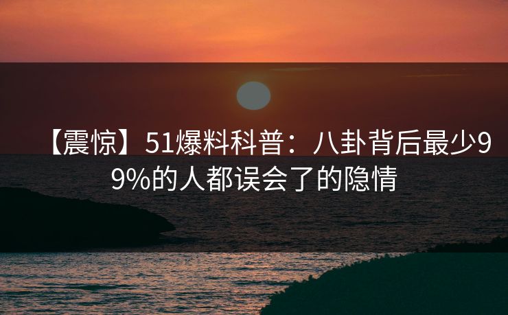 【震惊】51爆料科普：八卦背后最少99%的人都误会了的隐情