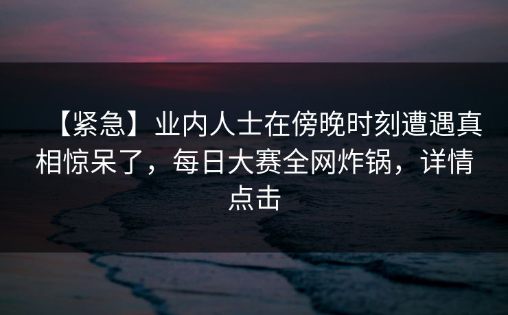 【紧急】业内人士在傍晚时刻遭遇真相惊呆了，每日大赛全网炸锅，详情点击