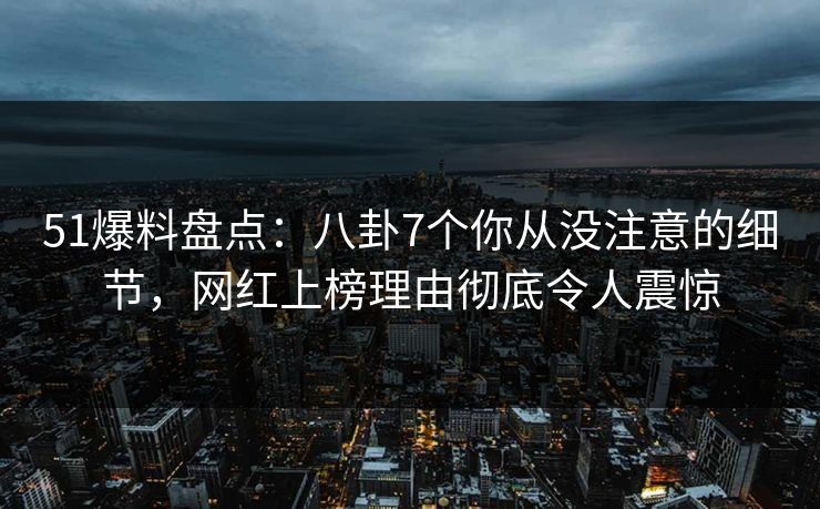 51爆料盘点：八卦7个你从没注意的细节，网红上榜理由彻底令人震惊