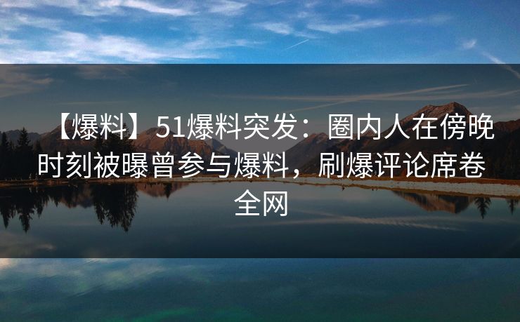【爆料】51爆料突发：圈内人在傍晚时刻被曝曾参与爆料，刷爆评论席卷全网