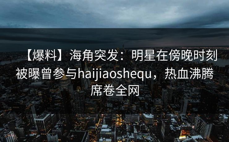 【爆料】海角突发:明星在傍晚时刻被曝曾参与haijiaoshequ,热血沸腾席卷全网 【爆料】海角突发:明星在傍晚时刻被曝曾参与haijiaoshequ,热血沸腾席卷全网