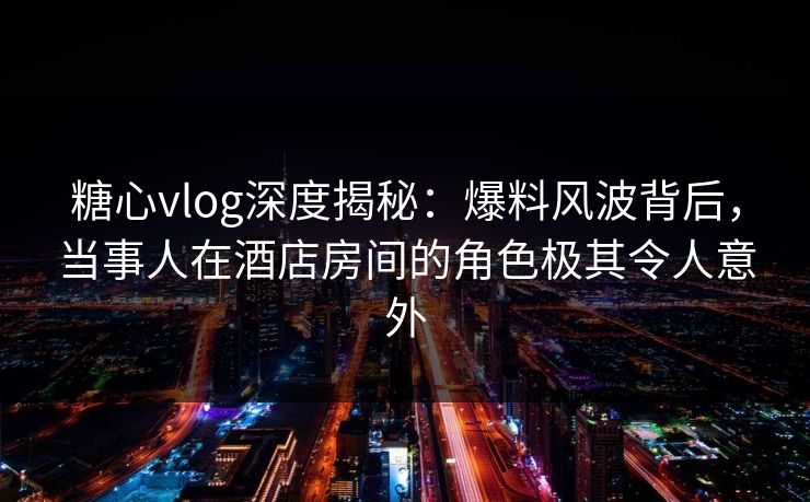 糖心vlog深度揭秘：爆料风波背后，当事人在酒店房间的角色极其令人意外