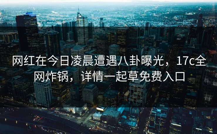 网红在今日凌晨遭遇八卦曝光,17c全网炸锅,详情一起草免费入口 网红在今日凌晨遭遇八卦曝光,17c全网炸锅,详情一起草免费入口