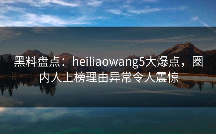 黑料盘点：heiliaowang5大爆点，圈内人上榜理由异常令人震惊