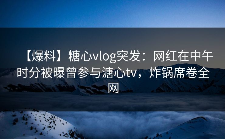 【爆料】糖心vlog突发：网红在中午时分被曝曾参与溏心tv，炸锅席卷全网