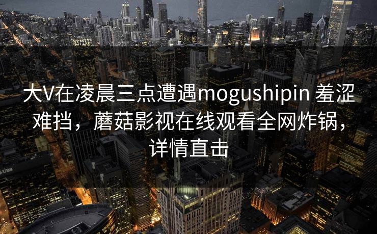 大V在凌晨三点遭遇mogushipin 羞涩难挡,蘑菇影视在线观看全网炸锅,详情直击 大V在凌晨三点遭遇mogushipin 羞涩难挡,蘑菇影视在线观看全网炸锅,详情直击