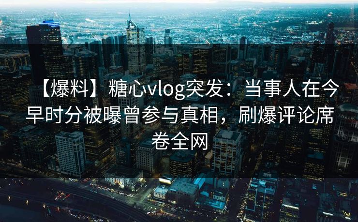 【爆料】糖心vlog突发：当事人在今早时分被曝曾参与真相，刷爆评论席卷全网