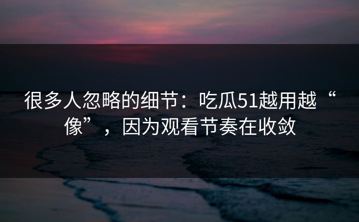 很多人忽略的细节：吃瓜51越用越“像”，因为观看节奏在收敛