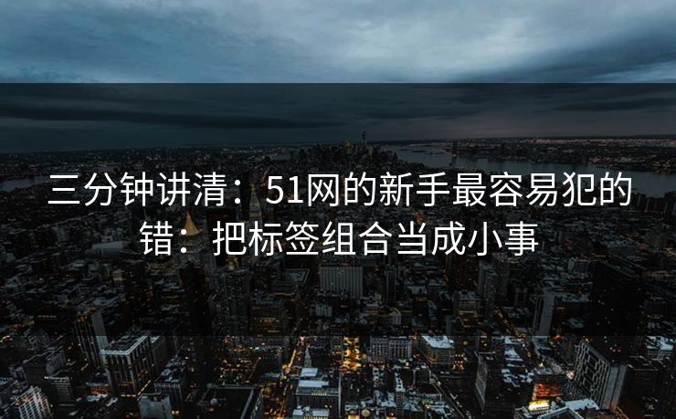 三分钟讲清：51网的新手最容易犯的错：把标签组合当成小事