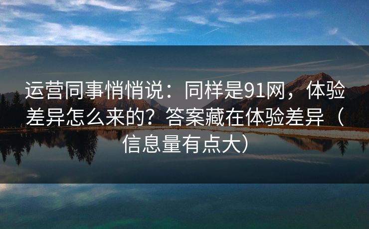 运营同事悄悄说：同样是91网，体验差异怎么来的？答案藏在体验差异（信息量有点大）