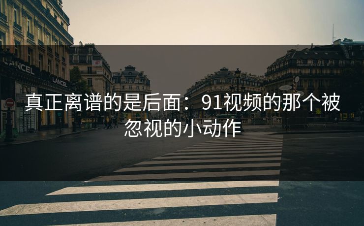 真正离谱的是后面:91视频的那个被忽视的小动作 真正离谱的是后面:91视频的那个被忽视的小动作