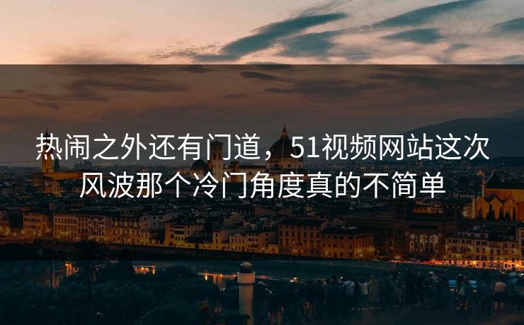 热闹之外还有门道，51视频网站这次风波那个冷门角度真的不简单